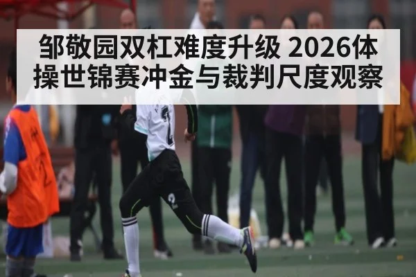邹敬园双杠难度升级 2026体操世锦赛冲金与裁判尺度观察